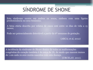 SÍNDROME DE SHONE
Esta síndrome ocorre em ambos os sexos, embora com uma ligeira
predominância no sexo feminino;
A faixa etária descrita por relatos de casos está entre 10 dias de vida a 15
meses;
Pode ser potencialmente detectável a partir da 6ª semanas de gestação.
(ARCA; et al, 2012)
A incidência da síndrome de Shone dentro de todas as malformações
congênitas do coração também é de cerca de 1%, de modo que nascem menos
de 1 em cada 10.000 recém-nascidos com esta doença.
(URCELAY, 2011).
 