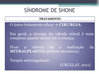 • O único tratamento eficaz → CIRURGIA;
• Em geral, a cirurgia da válvula mitral é mais
complexa quanto menor for a criança;
• Fixar a válvula ou a realização da
MITRALPLASTIA (prótese mecânica);
• Terapia anticoagulante.
(URCELAY, 2011)
TRATAMENTO
SÍNDROME DE SHONE
 