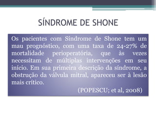 Os pacientes com Síndrome de Shone tem um
mau prognóstico, com uma taxa de 24-27% de
mortalidade perioperatória, que às vezes
necessitam de múltiplas intervenções em seu
início. Em sua primeira descrição da síndrome, a
obstrução da válvula mitral, apareceu ser à lesão
mais crítico.
(POPESCU; et al, 2008)
SÍNDROME DE SHONE
 