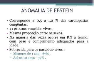 ANOMALIA DE EBSTEIN
• Corresponde a 0,5 a 1,0 % das cardiopatias
congênitas.
• 1 : 210.000 nascidos vivos.
• Mesma proporção entre os sexos.
• Na maioria das vezes ocorre em RN à termo,
com peso e comprimento adequados para a
idade.
• Sobrevida para os nascidos-vivos :
▫ Menores de 1 ano - 67% .
▫ Até os 10 anos - 59% .
 