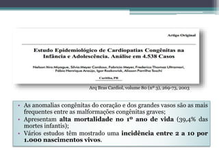 • As anomalias congênitas do coração e dos grandes vasos são as mais
frequentes entre as malformações congênitas graves;
• Apresentam alta mortalidade no 1º ano de vida (39,4% das
mortes infantis);
• Vários estudos têm mostrado uma incidência entre 2 a 10 por
1.000 nascimentos vivos.
Arq Bras Cardiol, volume 80 (nº 3), 269-73, 2003
 