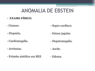 • EXAME FÍSICO:
- Cianose.
- Dispnéia.
- Cardiomegalia.
- Arritmias.
- Frêmito sistólico em BEE
- Sopro cardíaco.
- Estase jugular.
- Hepatomegalia.
- Ascite.
- Edema.
ANOMALIA DE EBSTEIN
 