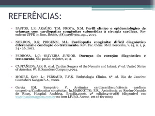 REFERÊNCIAS:
• BASTOS, L.F; ARAÚJO, T.M; FROTA, N.M. Perfil clínico e epidemiológico de
crianças com cardiopatias congênitas submetidas à cirurgia cardíaca. Rev
enferm UFPE on line., Recife, 7(8):5298-304, ago., 2013.
• NORDON, D.G; PRIGENZI, M.L. Cardiopatia congênita: difícil diagnóstico
diferencial e condução do tratamento. Rev. Fac. Ciênc. Méd. Sorocaba, v. 14, n. 1, p.
24 - 26, 2012.
• PEDROSA, L.C; OLIVEIRA JUNIOR. Doenças do coração: diagnóstico e
tratamento. São paulo: revinter, 2011.
• CASTAÑEDA, Aldo R. et al. Cardiac Surgery of the Neonate and Infant. 1ª ed. United States
of America: W. B. Saunders Company,1994.
• MOORE, Keith L.; PERSAUD, T.V.N. Embriologia Clínica. 6ª ed. Rio de Janeiro:
Guanabara Koogan S.A., 2000.
• Garcia EM, Sampietro V. Arritmias cardíacasInsuficiência cardíaca
congestiva/Cardiopatias congênitas. In.MARGOTTO, P.R., Assistência ao Recém-Nascido
de Risco, Hospital Anchieta, Brasília,2006, 2ª edição,270-288 (disponível em
www.paulomargotto.com.br no item LIVRO. Acesso em 16 fev 2009
 