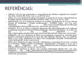 REFERÊNCIAS:
• AIELLO, V.D. Por que sistematizar a nomenclatura dos defeitos congênitos do coração?.
Arq. Bras. Cardiol. São Paulo, v.79, n.2, p.187-89, 2002.
• ARCA, A.C; et al. Síndrome de Shone incompleto. A propósito de un caso diagnosticado en
la adultez. Revista Cubana de Medicina [online]. Cuba: v.51, n.3, p. 267-71, 2012.
• MUSTELIER, J.V; et al. Síndrome de Shone en el adulto. Presentación de un caso. Revista
Cubana de Cardiología y Cirugía Cardiovascular - ECIMED. Cuba: v.17, n.3, 2011.
Disponível em: http://www.revcardiologia.sld.cu/index.php
/revcardiologia/article/download/47/62. Acesso em: 30/04/2013.
• POPESCU, B.A; et al. Shone’s syndrome diagnosed with echocardiography and conﬁrmed
at pathology. European Journal of Echocardiography. Bucharest-Momania: v. 9, p. 865–67,
Jun a Jul, 2008. Disponível em:
http://ehjcimaging.oxfordjournals.org/content/9/6/865.full.pdf. Acesso em: 30/04/2013.
• SERRANO, A.P; et al. Síndrome de Shone con encefalocele, anomalía de "morning glory"
pulsátil y estrabismo. Reporte de un caso. Rev Mex Oftalmol. México, v.83, n.3, p.176-80,
Maio a Jun, 2009. Disponível em: http://www.medigraphic.com/pdfs /revmexoft/rmo-
2009/rmo093j.pdf. Acesso: 29/04/2013.
• SOSA, M.O. Sindrome de shone asociado a hidramnios. A proposito de un caso y revision
de la literatura. Boletin médico de postgrado. Barquisimeto –Venezuela :v.13 n.1, fev a
mar, 1997. Disponível em: http://bibmed.ucla.edu.ve/db/psm_ucla/edocs/
BM1301/BM130109.pdf. Acesso em: 29/04/2013.
• URSELAY, G. Síndrome de Shone: Una compleja enfermedad infantil. [S.I.: s.n], 2011.
Disponível em: http://vidayestilo.terra.cl/mujer/mamas/sindrome-de-shone-una-
complejaenfermedadinfantil,b8d629eeba9d2310VgnVCM3000009af154d0RCRD.html.
Acesso em: 30/04/2013.
 