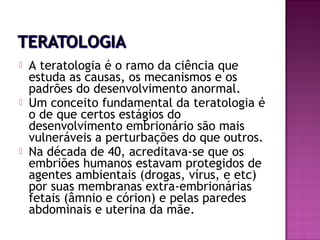 





A teratologia é o ramo da ciência que
estuda as causas, os mecanismos e os
padrões do desenvolvimento anormal.
Um conceito fundamental da teratologia é
o de que certos estágios do
desenvolvimento embrionário são mais
vulneráveis a perturbações do que outros.
Na década de 40, acreditava-se que os
embriões humanos estavam protegidos de
agentes ambientais (drogas, vírus, e etc)
por suas membranas extra-embrionárias
fetais (âmnio e córion) e pelas paredes
abdominais e uterina da mãe.

 
