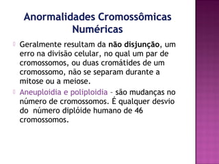 



Geralmente resultam da não disjunção, um
erro na divisão celular, no qual um par de
cromossomos, ou duas cromátides de um
cromossomo, não se separam durante a
mitose ou a meiose.
Aneuploidia e poliploidia – são mudanças no
número de cromossomos. É qualquer desvio
do número diplóide humano de 46
cromossomos.

 