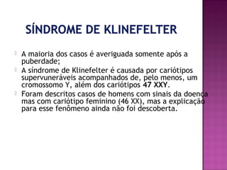 




A maioria dos casos é averiguada somente após a
puberdade;
A síndrome de Klinefelter é causada por cariótipos
supervuneráveis acompanhados de, pelo menos, um
cromossomo Y, além dos cariótipos 47 XXY.
Foram descritos casos de homens com sinais da doença
mas com cariótipo feminino (46 XX), mas a explicação
para esse fenômeno ainda não foi descoberta.

 
