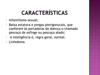 





Infantilismo sexual;
Baixa estatura e pregas pterigonucais, que
conferem às portadoras da doença o chamado
pescoço de esfinge ou pescoço alado;
A inteligência é, regra geral, normal.
Linfedema

 