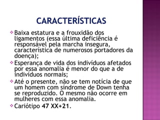  Baixa

estatura e a frouxidão dos
ligamentos (essa última deficiência é
responsável pela marcha insegura,
característica de numerosos portadores da
doença);
 Esperança de vida dos indivíduos afetados
por essa anomalia é menor do que a de
indivíduos normais;
 Até o presente, não se tem notícia de que
um homem com síndrome de Down tenha
se reproduzido. O mesmo não ocorre em
mulheres com essa anomalia.
 Cariótipo 47 XX+21.

 