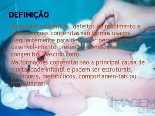 



Anomalias congênitas, defeitos ao nascimento e
malformações congênitas são termos usados
freqüentemente para descrever perturbações do
desenvolvimento presentes no nascimento. (L.
congenitus, nascido com).
Malformações congênitas são a principal causa de
mortalidade infantil e podem ser estruturais,
funcionais, metabólicos, comportamen-tais ou
hereditárias.

 
