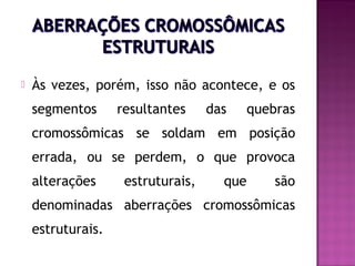 

Às vezes, porém, isso não acontece, e os
segmentos

resultantes

das

quebras

cromossômicas se soldam em posição
errada, ou se perdem, o que provoca
alterações

estruturais,

que

são

denominadas aberrações cromossômicas
estruturais.

 