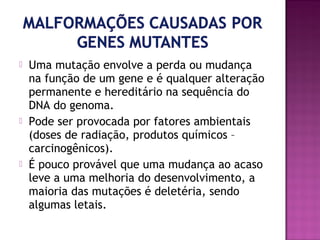 





Uma mutação envolve a perda ou mudança
na função de um gene e é qualquer alteração
permanente e hereditário na sequência do
DNA do genoma.
Pode ser provocada por fatores ambientais
(doses de radiação, produtos químicos –
carcinogênicos).
É pouco provável que uma mudança ao acaso
leve a uma melhoria do desenvolvimento, a
maioria das mutações é deletéria, sendo
algumas letais.

 