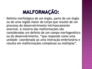

Defeito morfológico de um órgão, parte de um órgão
ou de uma região maior do corpo que resulte de um
processo do desenvolvimento intrinsecamente
anormal. A maioria das malformações são
consideradas um defeito de um campo morfogenético
ou do desenvolvimento, “que responde como uma
unidade coordenada ao uma interação embrionária e
resulta em malformações complexas ou múltiplas”.

 