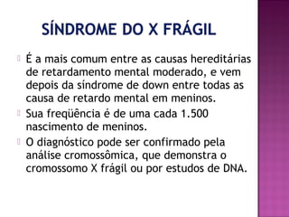 




É a mais comum entre as causas hereditárias
de retardamento mental moderado, e vem
depois da síndrome de down entre todas as
causa de retardo mental em meninos.
Sua freqüência é de uma cada 1.500
nascimento de meninos.
O diagnóstico pode ser confirmado pela
análise cromossômica, que demonstra o
cromossomo X frágil ou por estudos de DNA.

 