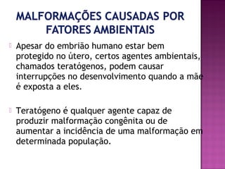 

Apesar do embrião humano estar bem
protegido no útero, certos agentes ambientais,
chamados teratógenos, podem causar
interrupções no desenvolvimento quando a mãe
é exposta a eles.



Teratógeno é qualquer agente capaz de
produzir malformação congênita ou de
aumentar a incidência de uma malformação em
determinada população.

 