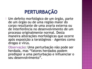 

Um defeito morfológico de um órgão, parte
de um órgão ou de uma região maior do
corpo resultante de uma avaria externa ou
de interferência no desenvolvimento de um
processo originalmente normal. Desta
maneira alterações morfológicas que ocorre
após exposição a teratóginos – Agentes como
drogas e vírus.
Observação: Uma perturbação não pode ser
herdada, mas “fatores herdados podem
predispor a uma perturbação e influenciar o
seu desenvolvimento”.

 