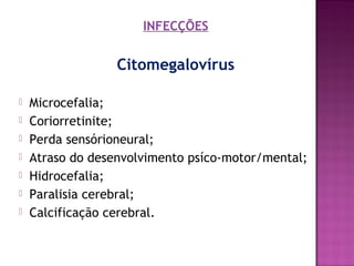 INFECÇÕES

Citomegalovírus








Microcefalia;
Coriorretinite;
Perda sensórioneural;
Atraso do desenvolvimento psíco-motor/mental;
Hidrocefalia;
Paralisia cerebral;
Calcificação cerebral.

 