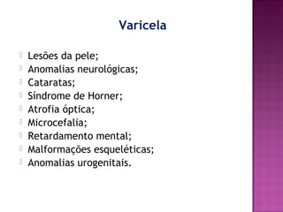 Varicela










Lesões da pele;
Anomalias neurológicas;
Cataratas;
Síndrome de Horner;
Atrofia óptica;
Microcefalia;
Retardamento mental;
Malformações esqueléticas;
Anomalias urogenitais.

 