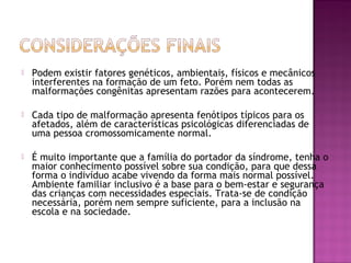 

Podem existir fatores genéticos, ambientais, físicos e mecânicos
interferentes na formação de um feto. Porém nem todas as
malformações congênitas apresentam razões para acontecerem.



Cada tipo de malformação apresenta fenótipos típicos para os
afetados, além de características psicológicas diferenciadas de
uma pessoa cromossomicamente normal.



É muito importante que a família do portador da síndrome, tenha o
maior conhecimento possível sobre sua condição, para que dessa
forma o indivíduo acabe vivendo da forma mais normal possível.
Ambiente familiar inclusivo é a base para o bem-estar e segurança
das crianças com necessidades especiais. Trata-se de condição
necessária, porém nem sempre suficiente, para a inclusão na
escola e na sociedade.

 