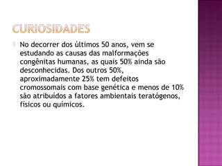 

No decorrer dos últimos 50 anos, vem se
estudando as causas das malformações
congênitas humanas, as quais 50% ainda são
desconhecidas. Dos outros 50%,
aproximadamente 25% tem defeitos
cromossomais com base genética e menos de 10%
são atribuídos a fatores ambientais teratógenos,
físicos ou químicos.

 