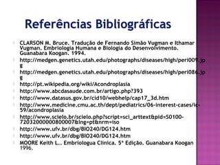 












CLARSON M. Bruce. Tradução de Fernando Simão Vugman e Ithamar
Vugman. Embriologia Humana e Biologia do Desenvolvimento.
Guanabara Koogan. 1994.
http://medgen.genetics.utah.edu/photographs/diseases/high/peri009.jp
g
http://medgen.genetics.utah.edu/photographs/diseases/high/peri086.jp
g
http://pt.wikipedia.org/wiki/Acondroplasia
http://www.abcdasaude.com.br/artigo.php?393
http://www.datasus.gov.br/cid10/webhelp/cap17_3d.htm
http://www.medicine.cmu.ac.th/dept/pediatrics/06-interest-cases/ic59/acondroplasia
http://www.scielo.br/scielo.php?script=sci_arttext&pid=S010072032000000800007&lng=pt&nrm=iso
http://www.ufv.br/dbg/BIO240/DG124.htm
http://www.ufv.br/dbg/BIO240/DG124.htm
MOORE Keith L.. Embriologua Clínica. 5ª Edição. Guanabara Koogan
1996.

 