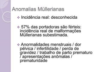 Anomalias Müllerianas
 Incidência real: desconhecida
 57% das portadoras são férteis:
incidência real de malformações
Müllerianas subestimada.
 Anormalidades menstruais / dor
pélvica / infertilidade / perda de
gravidez / trabalho de parto prematuro
/ apresentações anômalas /
prematuridade
 