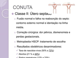 CONUTA
 Classe II: Útero septado
o Fusão normal e falha na reabsorção do septo:
contorno externo normal e identação na linha
média.
o Correção cirúrgica: dor pélvica, dismenorreia e
perdas gestacionais.
o Metroplastia HSCP: tratamento de escolha
o Resultados obstétricos desanimadores:
 Taxa de nascidos-vivos (50% a 72%)
 Abortos (21 % a 44%)
 