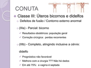 CONUTA
 Classe III: Úteros bicornos e didelfos
o Defeitos de fusão / Contorno externo anormal
o (IIIa) - Parcial: bicorno
 Resultados obstétricos: população geral
 Correção cirúrgica: perdas recorrentes
o (IIIb) - Completo, atingindo inclusive a cérvix:
didelfo
 Prognóstico não favorável
 Melhora com a cirurgia ??? Não há dados
 Em até 75%: a vagina é septada
 