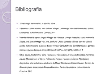 Bibliografia
 Ginecologia de Williams, 2ª edição, 2014
 Alessandra Lorenti Ribeiro, José Mendes Aldrighi; Ginecologia série das evidências à prática:
Entendendo as Malformações Genitais; 2014
 Vicente Renato Bagnoli, Angela Maggio da Fonseca, George Fassolas, Maria Hermínia
Alegre Arie, Wilson Maça Yuki Arie, Edmund Chada Baracat; Medical care for uterine
genital malformations: evidence-based review; Conduta frente às malformações genitais
uterinas: revisão baseada em evidências; FEMINA, Abril 2010, vol 38, nº 4
 Sílvia Sousa, Carla Silva, Carla Rodrigues, Helena Leite, Fernanda Geraldes, Fernanda
Águas; Management of Mayer-Rokitansky-Kurster-Hauser syndrome; Abordagem
diagnóstica e terapêutica no síndrome de Mayer-Rokitansky-Küster-Hauser; Serviço de
Ginecologia da Maternidade Bissaya Barreto – Centro Hospitalar e Universitário de
Coimbra, EPE
 