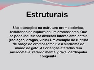 Estruturais 
São alterações na estrutura cromossômica, resultando na ruptura de um cromossomo. Que se pode induzir por diversos fatores ambientais (radiação, drogas, vírus).Um exemplo de ruptura de braço do cromossomo 5 é a síndrome do miado de gato. As crianças afetadas tem microcefalia, retardo mental grave, cardiopatia congênita.  