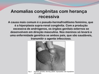 Anomalias congênitas com herança recessiva 
A causa mais comum é o pseudo-hermafroditismo feminino, que é a hiperplasia supra-renal congênita. Com a produção excessiva de andrógenos, os órgãos genitais externos se desenvolvem em direção masculina. Nos meninos só levará a uma enfermidade genética se ambos pais, que são saudáveis, transmitir o agente infeccioso.  