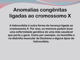 Anomalias congênitas ligadas ao cromossomo X 
A hidrocefalia é outra forma de herança ligada ao cromossomo X. Por isso, os meninos podem levar uma enfermidade genética de uma mãe saudável que porta o gene. Como por exemplo, na hemofilia e na distrofia muscular de Duchene e alguns tipos de hidrocefalia.  