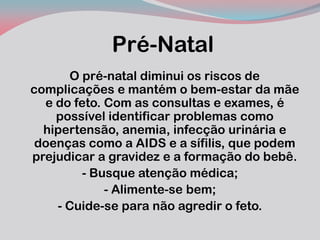 Pré-Natal 
O pré-natal diminui os riscos de complicações e mantém o bem-estar da mãe e do feto. Com as consultas e exames, é possível identificar problemas como hipertensão, anemia, infecção urinária e doenças como a AIDS e a sífilis, que podem prejudicar a gravidez e a formação do bebê. 
- Busque atenção médica; 
- Alimente-se bem; 
- Cuide-se para não agredir o feto. 
 