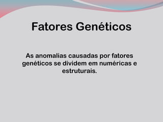 Fatores Genéticos 
As anomalias causadas por fatores genéticos se dividem em numéricas e estruturais.  