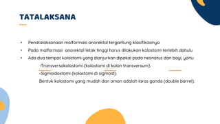 TATALAKSANA
• Penatalaksanaan malformasi anorektal tergantung klasifikasinya
• Pada malformasi anorektal letak tinggi harus dilakukan kolostomi terlebih dahulu
• Ada dua tempat kolostomi yang dianjurkan dipakai pada neonatus dan bayi, yaitu:
-Transversokolostomi (kolostomi di kolon transversum).
-Sigmoidostomi (kolostomi di sigmoid).
Bentuk kolostomi yang mudah dan aman adalah laras ganda (double barrel).
 