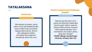 Operasi pembuatan anus
yang memberikan beberapa
keuntungan dalam operasi
fistula rektourinaria maupun
rektovaginal dengan cara
membelan otot dasar pelvis,
sling dan sfingter
PSARP dibagi menjadi tiga:
Minimal, limited, dan Full
Merupakan prosedur yang
ideal untuk penatalaksanaan
awal malformasi anorektal.
Upaya dekompresi, diversi
dan sebagai proteksi
terhadap kemungkinan
terjadinya obstruksi usus
TATALAKSANA
Postero sagital anorectoplasty
(PSARP)
Colostomy
 