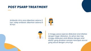 POST PSARP TREATMENT
2 minggu pasca operasi dilakukan anal dilatasi
dengan heger dilatation, 2x sehari dan tiap
minggu dilakukan anal dilatasi dengan anal
dilator yang dinaikan sampai mencapai ukuran
yang sesuai dengan umurnya
Antibiotik intra vena diberikan selama 3
hari, salep antibiotic diberikan selama 8-
10 hari
 