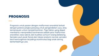 PROGNOSIS
Prognosis untuk pasien dengan malformasi anorektal terkait
dengan potensi jangka panjang untuk pengendalian usus, atau
kemampuan untuk menjadi kontinen. Tiga faktor yang dapat
membantu memprediksi kontinensia adalah jenis malformasi
anorektal, rasio sakral, dan kualitas sumsum tulang belakang.
Semakin jauh jarak fistula dari lokasi anatomi normal, semakin
kecil kemungkinan terjadinya kontinuitas bagi anak seiring
bertambahnya usia.
 
