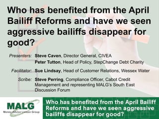 Who has benefited from the April
Bailiff Reforms and have we seen
aggressive bailiffs disappear for
good?
Steve Caven, Director General, CIVEA
Peter Tutton, Head of Policy, StepChange Debt Charity
Presenters:
Sue Lindsay, Head of Customer Relations, Wessex WaterFacilitator:
Steve Perring, Compliance Officer, Cabot Credit
Management and representing MALG’s South East
Discussion Forum
Scribe:
 