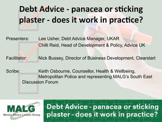 Debt	
  Advice	
  -­‐	
  panacea	
  or	
  s2cking	
  
plaster	
  -­‐	
  does	
  it	
  work	
  in	
  prac2ce?	
  
Presenters: Lee Usher, Debt Advice Manager, UKAR
Chilli Reid, Head of Development & Policy, Advice UK
Facilitator: Nick Bussey, Director of Business Development, Clearstart
Scribe: Keith Osbourne, Counsellor, Health & Wellbeing,
Metropolitan Police and representing MALG’s South East
Discussion Forum
 