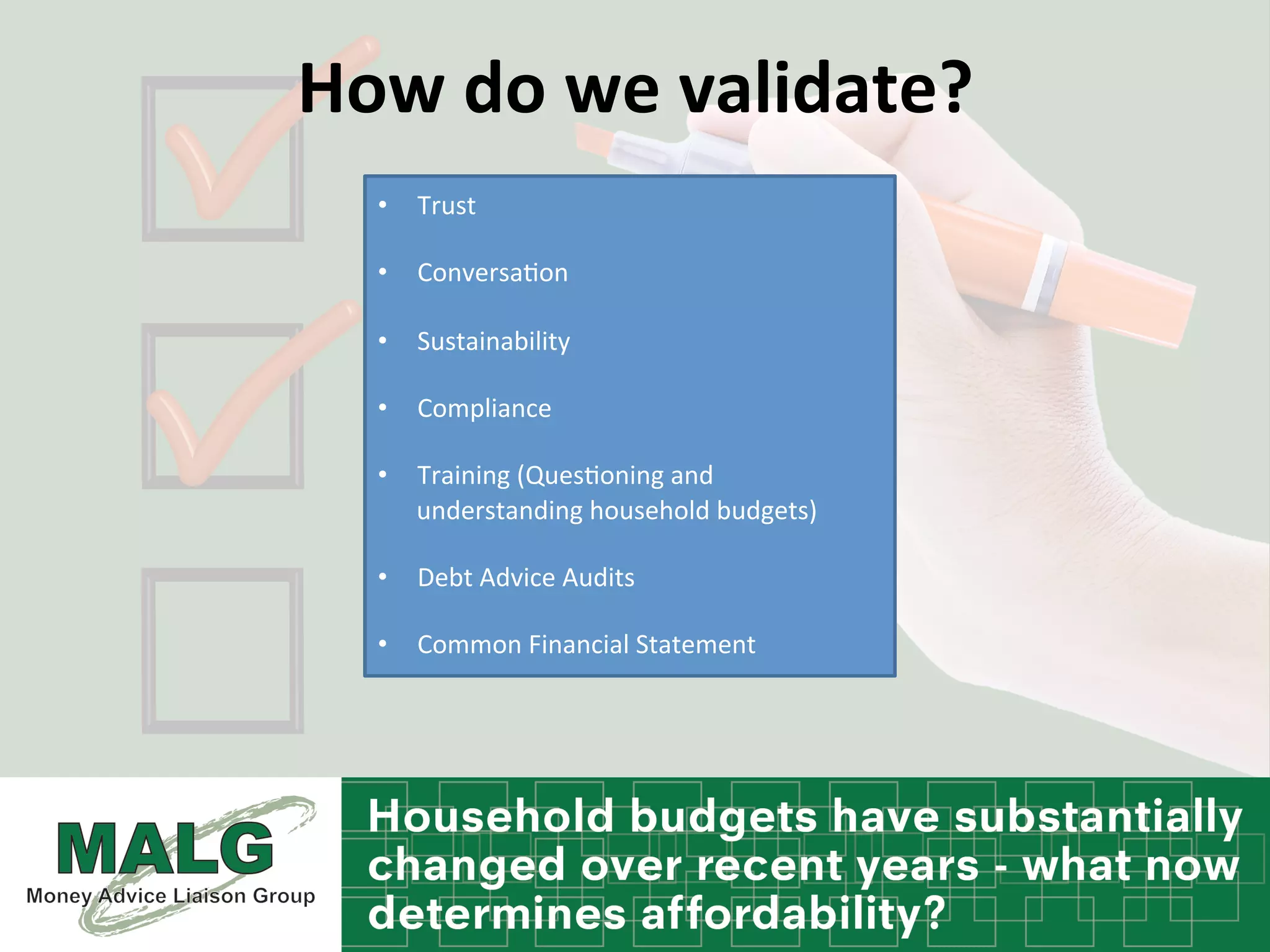 How	
  do	
  we	
  validate?	
  	
  
	
  
•  Trust	
  
•  Conversa%on	
  
•  Sustainability	
  	
  
•  Compliance	
  	
  
•  Training	
  (Ques%oning	
  and	
  
understanding	
  household	
  budgets)	
  
•  Debt	
  Advice	
  Audits	
  	
  
•  Common	
  Financial	
  Statement	
  
 