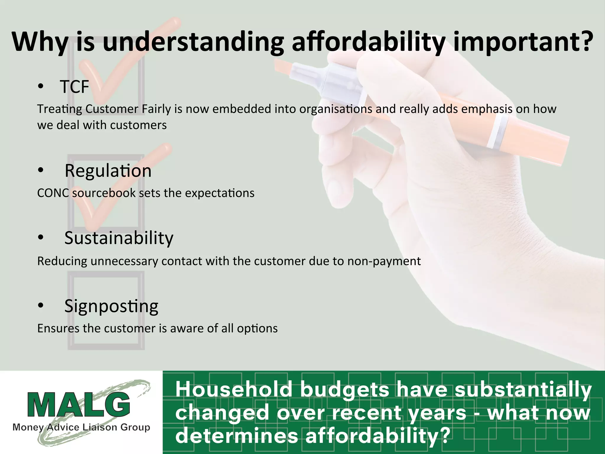 Why	
  is	
  understanding	
  aﬀordability	
  important?	
  
•  TCF	
  
Trea%ng	
  Customer	
  Fairly	
  is	
  now	
  embedded	
  into	
  organisa%ons	
  and	
  really	
  adds	
  emphasis	
  on	
  how	
  
we	
  deal	
  with	
  customers	
  
	
  
•  	
  Regula%on	
  	
  
CONC	
  sourcebook	
  sets	
  the	
  expecta%ons	
  
	
  
•  	
  Sustainability	
  
Reducing	
  unnecessary	
  contact	
  with	
  the	
  customer	
  due	
  to	
  non-­‐payment	
  	
  
	
  
•  	
  Signpos%ng	
  	
  	
  
Ensures	
  the	
  customer	
  is	
  aware	
  of	
  all	
  op%ons	
  	
  
 