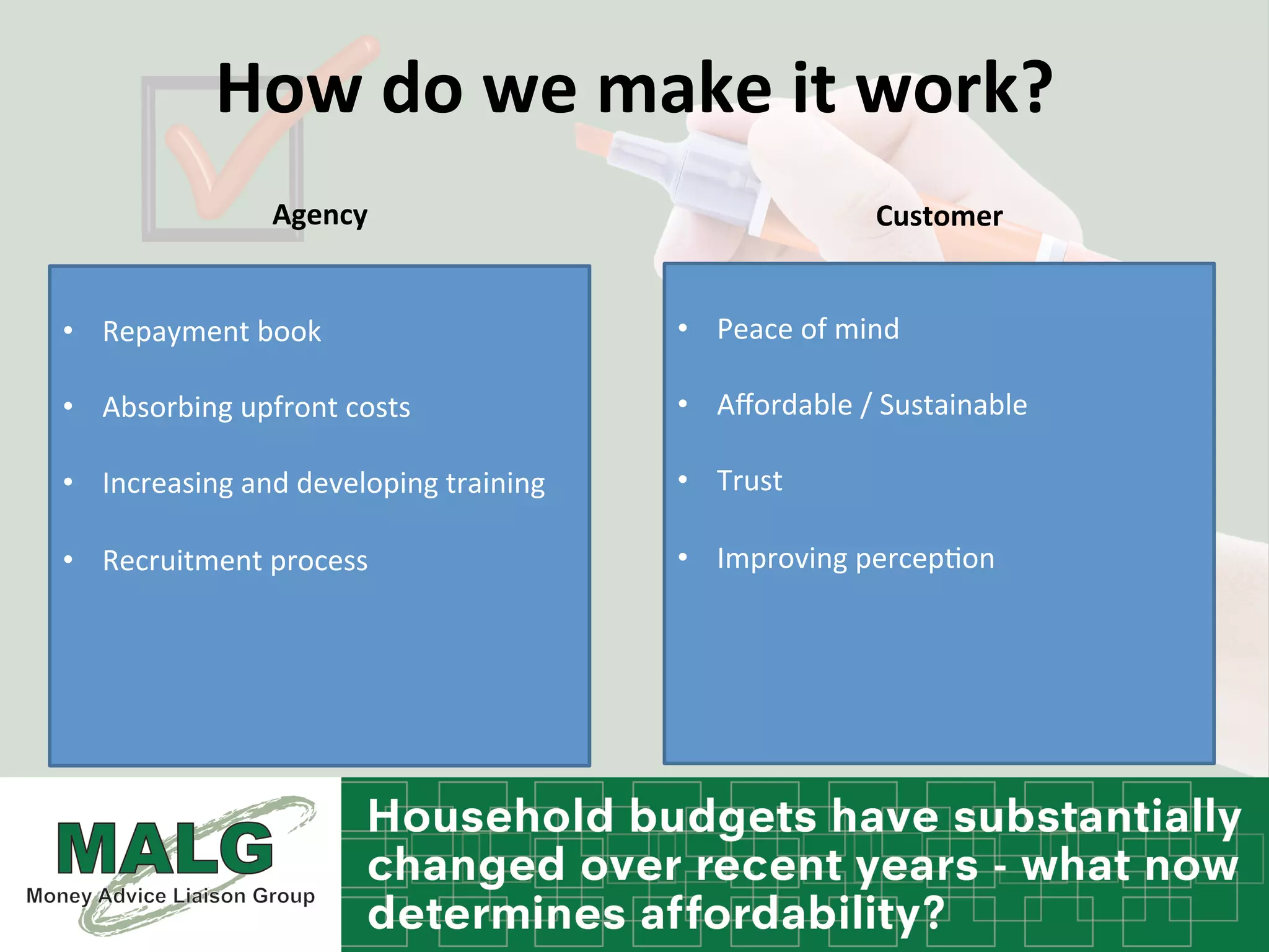 How	
  do	
  we	
  make	
  it	
  work?	
  	
  
Agency	
  	
   Customer	
  	
  
•  Repayment	
  book	
  	
  
•  Absorbing	
  upfront	
  costs	
  
•  Increasing	
  and	
  developing	
  training	
  
•  Recruitment	
  process	
  
	
  	
  
•  Peace	
  of	
  mind	
  	
  
•  Aﬀordable	
  /	
  Sustainable	
  	
  
•  Trust	
  
•  Improving	
  percep%on	
  
 