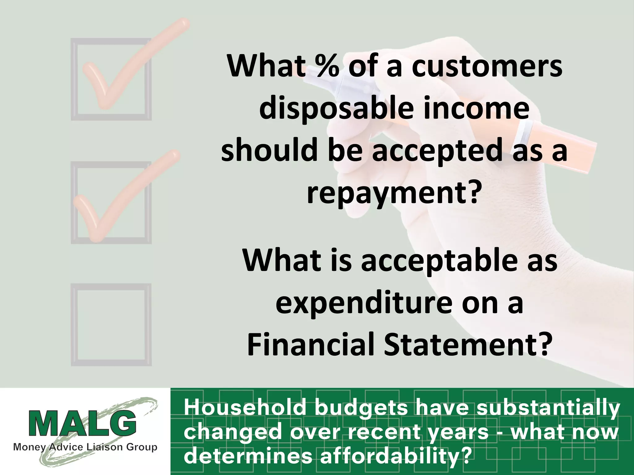 What	
  %	
  of	
  a	
  customers	
  
disposable	
  income	
  
should	
  be	
  accepted	
  as	
  a	
  
repayment?	
  	
  
What	
  is	
  acceptable	
  as	
  
expenditure	
  on	
  a	
  
Financial	
  Statement?	
  
 