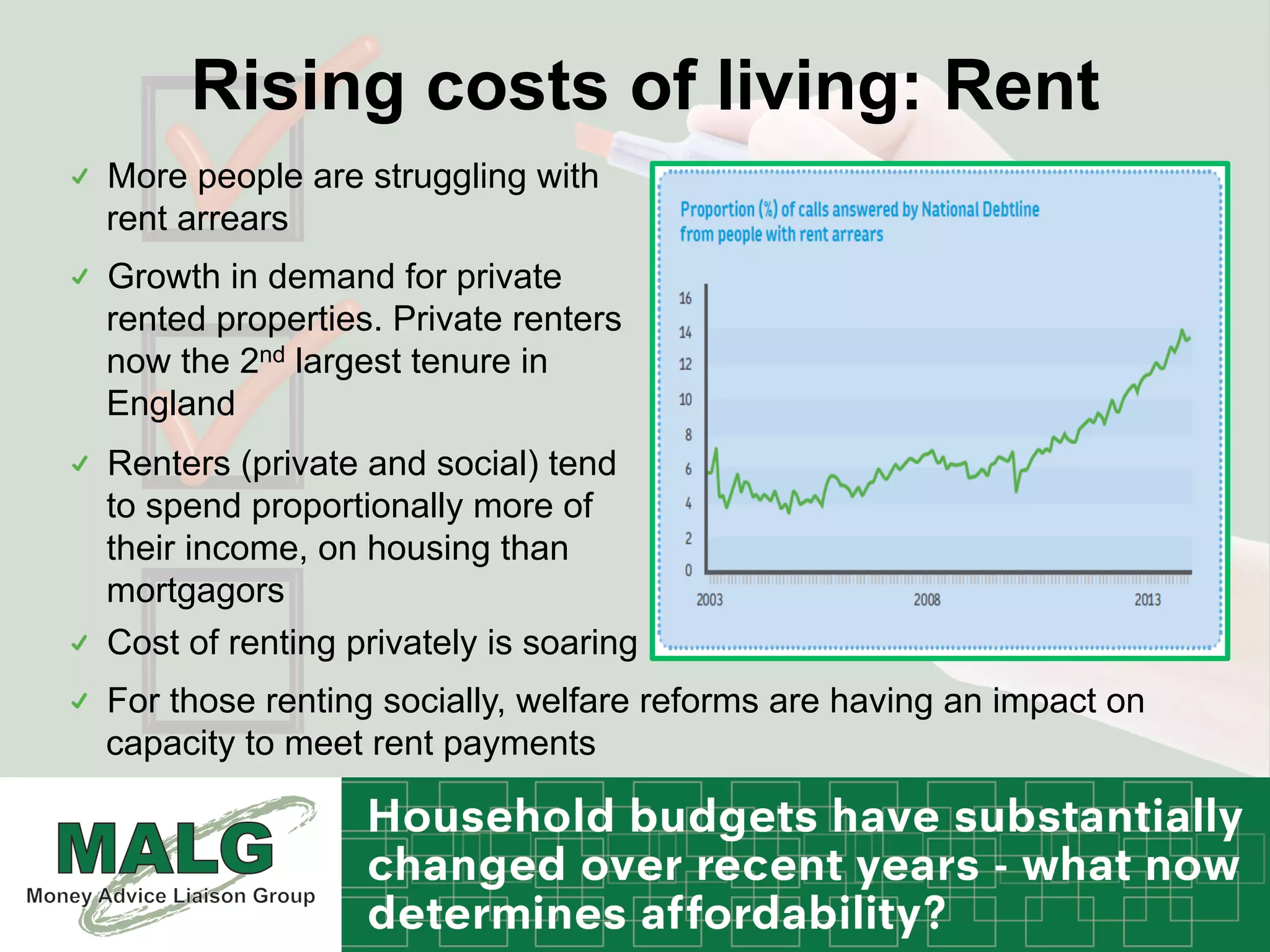 Rising costs of living: Rent
!   More people are struggling with
rent arrears
!   Growth in demand for private
rented properties. Private renters
now the 2nd largest tenure in
England
!   Renters (private and social) tend
to spend proportionally more of
their income, on housing than
mortgagors
!   Cost of renting privately is soaring
!   For those renting socially, welfare reforms are having an impact on
capacity to meet rent payments
 