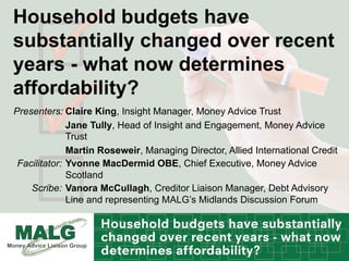 Household budgets have
substantially changed over recent
years - what now determines
affordability?
Claire King, Insight Manager, Money Advice Trust
Jane Tully, Head of Insight and Engagement, Money Advice
Trust
Martin Roseweir, Managing Director, Allied International Credit
Presenters:
Yvonne MacDermid OBE, Chief Executive, Money Advice
Scotland
Facilitator:
Vanora McCullagh, Creditor Liaison Manager, Debt Advisory
Line and representing MALG’s Midlands Discussion Forum
Scribe:
 