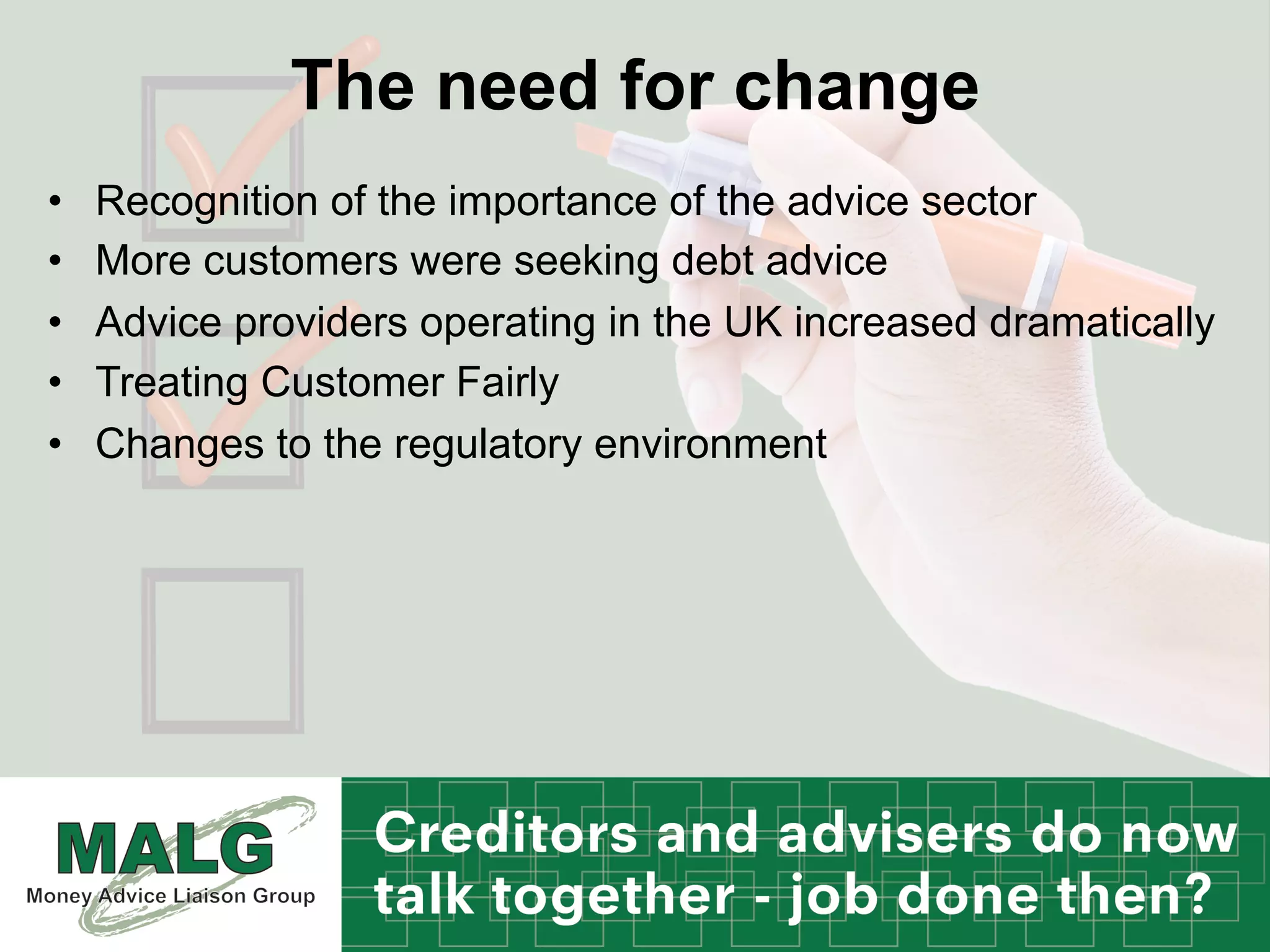The need for change
•  Recognition of the importance of the advice sector
•  More customers were seeking debt advice
•  Advice providers operating in the UK increased dramatically
•  Treating Customer Fairly
•  Changes to the regulatory environment
 