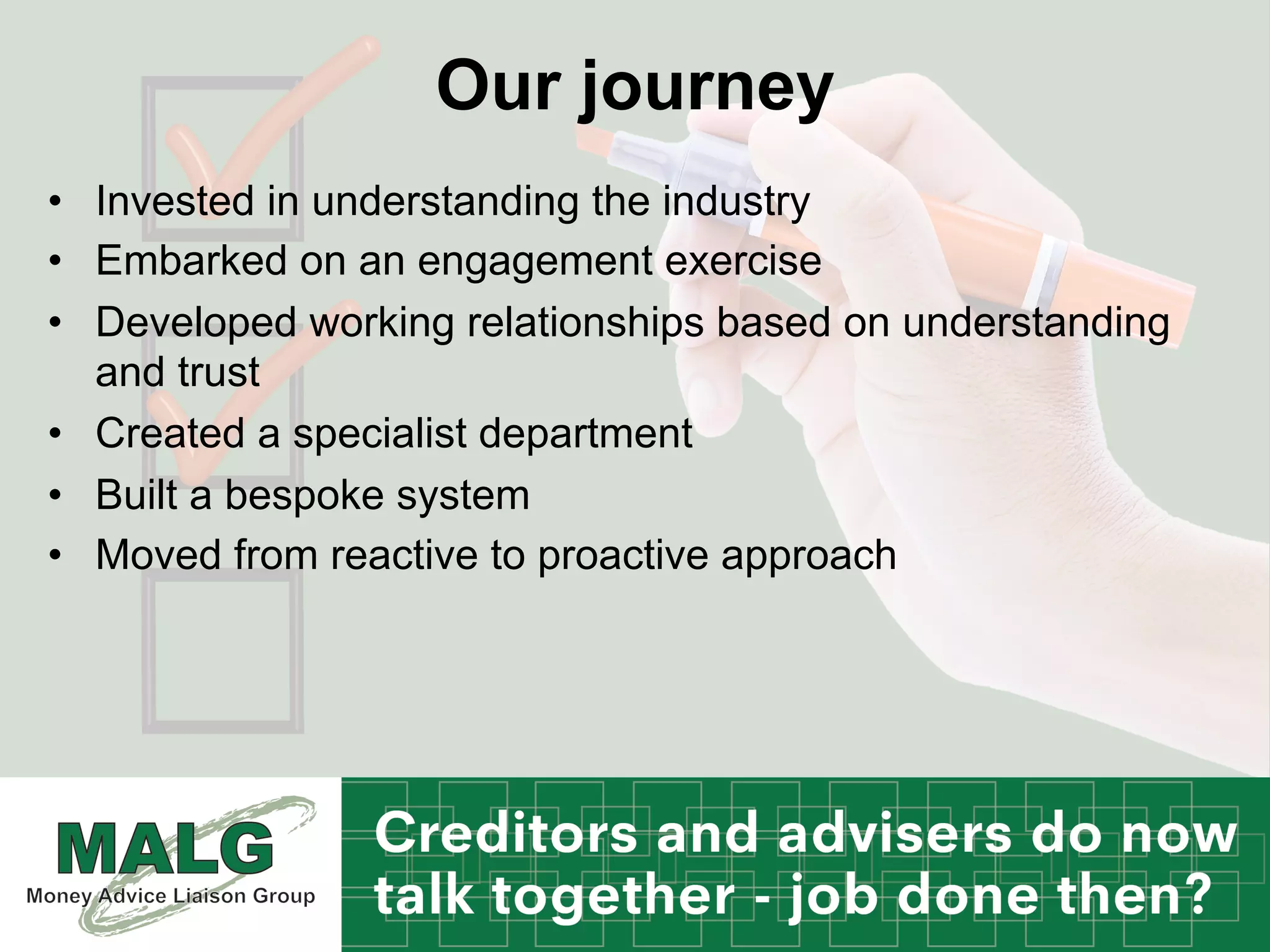Our journey
•  Invested in understanding the industry
•  Embarked on an engagement exercise
•  Developed working relationships based on understanding
and trust
•  Created a specialist department
•  Built a bespoke system
•  Moved from reactive to proactive approach
 