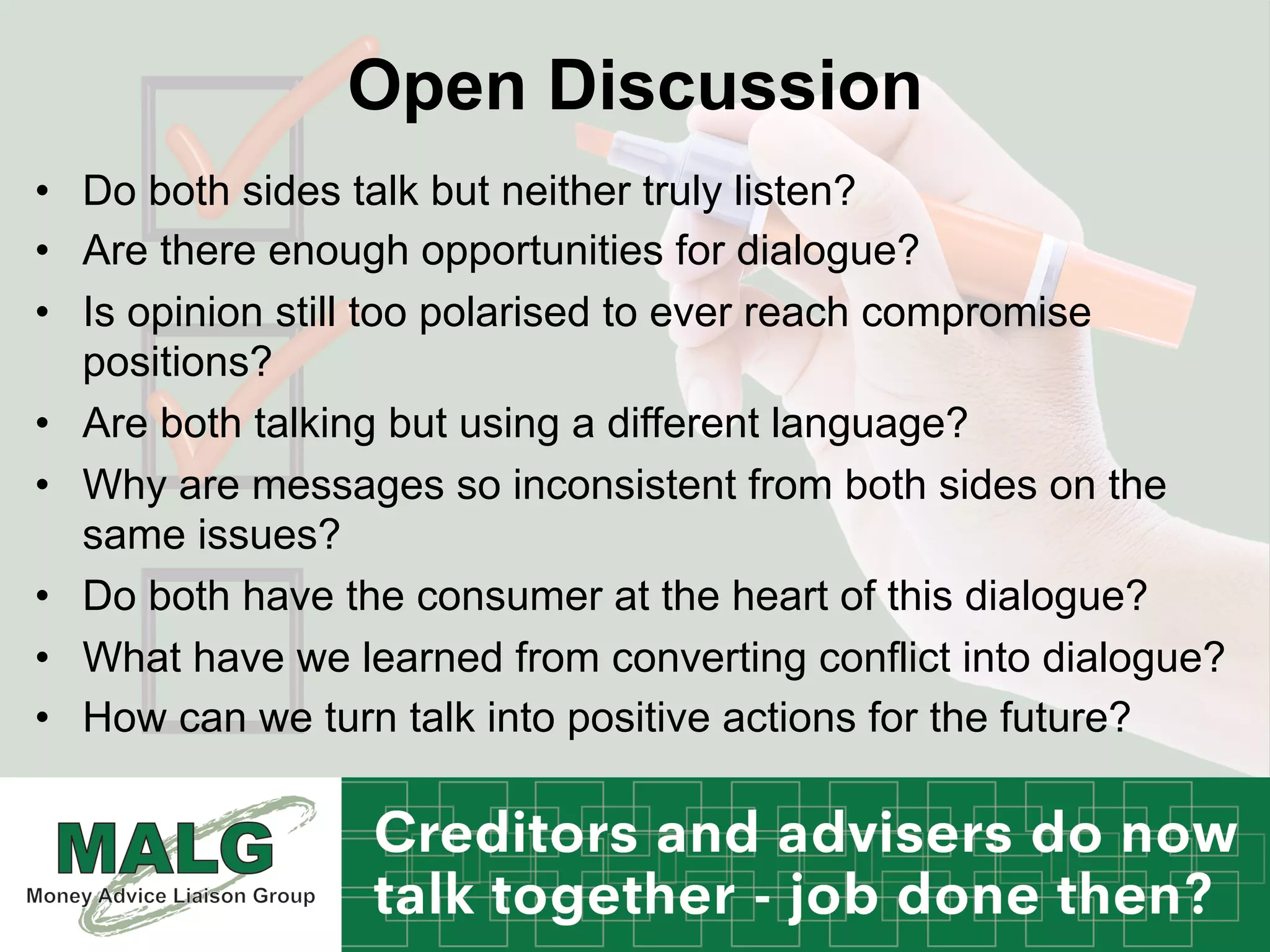 Open Discussion
•  Do both sides talk but neither truly listen?
•  Are there enough opportunities for dialogue?
•  Is opinion still too polarised to ever reach compromise
positions?
•  Are both talking but using a different language?
•  Why are messages so inconsistent from both sides on the
same issues?
•  Do both have the consumer at the heart of this dialogue?
•  What have we learned from converting conflict into dialogue?
•  How can we turn talk into positive actions for the future?
 