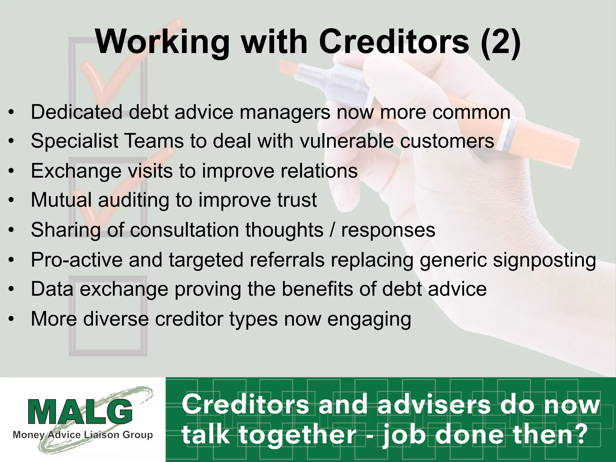 Working with Creditors (2)
•  Dedicated debt advice managers now more common
•  Specialist Teams to deal with vulnerable customers
•  Exchange visits to improve relations
•  Mutual auditing to improve trust
•  Sharing of consultation thoughts / responses
•  Pro-active and targeted referrals replacing generic signposting
•  Data exchange proving the benefits of debt advice
•  More diverse creditor types now engaging
 